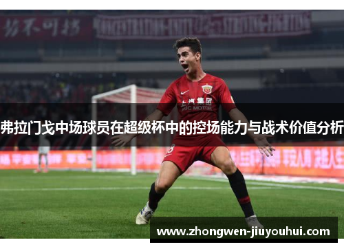 弗拉门戈中场球员在超级杯中的控场能力与战术价值分析 弗拉门戈中场球员在超级杯中的控场能力与战术价值分析