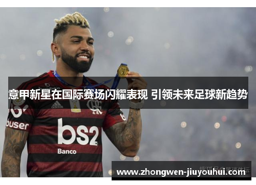 意甲新星在国际赛场闪耀表现 引领未来足球新趋势 意甲新星在国际赛场闪耀表现 引领未来足球新趋势