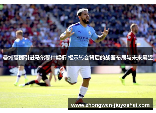 曼城豪掷引进马尔穆什解析 揭示转会背后的战略布局与未来展望