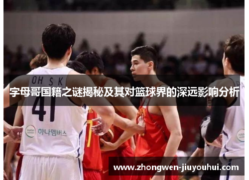 字母哥国籍之谜揭秘及其对篮球界的深远影响分析