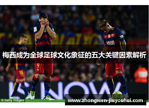 梅西成为全球足球文化象征的五大关键因素解析 梅西成为全球足球文化象征的五大关键因素解析