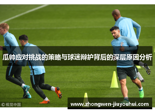 瓜帅应对挑战的策略与球迷辩护背后的深层原因分析