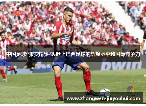 中国足球何时才能迎头赶上巴西足球的辉煌水平和国际竞争力 中国足球何时才能迎头赶上巴西足球的辉煌水平和国际竞争力