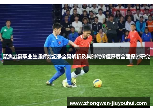 聚焦武磊职业生涯辉煌纪录全景解析及其时代价值深度全面探讨研究