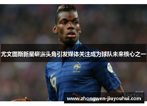 尤文图斯新星崭露头角引发媒体关注成为球队未来核心之一