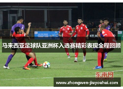 马来西亚足球队亚洲杯入选赛精彩表现全程回顾 马来西亚足球队亚洲杯入选赛精彩表现全程回顾